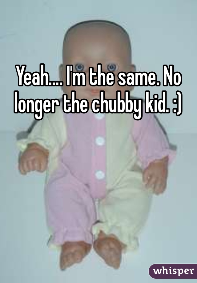 Yeah.... I'm the same. No longer the chubby kid. :) 
