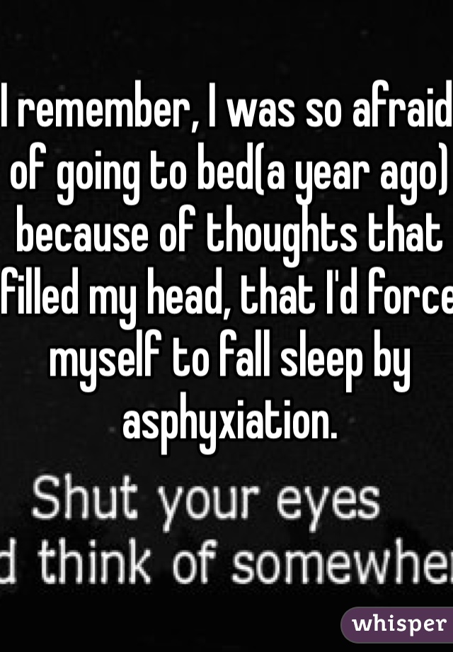 I remember, I was so afraid of going to bed(a year ago) because of thoughts that filled my head, that I'd force myself to fall sleep by asphyxiation.