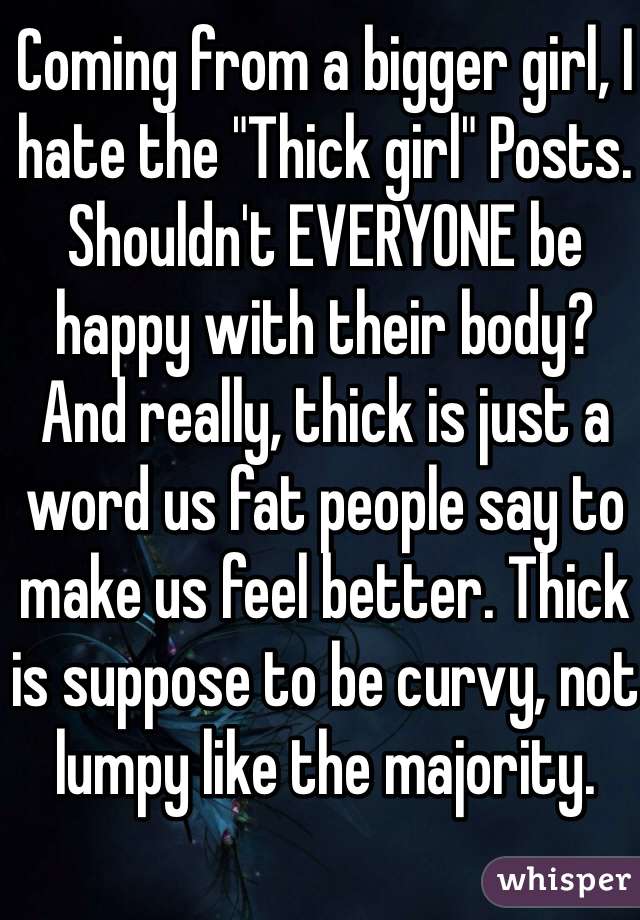 Coming from a bigger girl, I hate the "Thick girl" Posts. Shouldn't EVERYONE be happy with their body?  And really, thick is just a word us fat people say to make us feel better. Thick is suppose to be curvy, not lumpy like the majority. 
