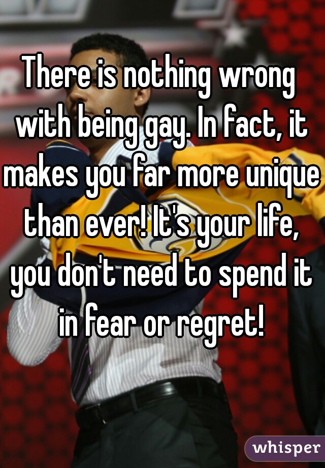 There is nothing wrong with being gay. In fact, it makes you far more unique than ever! It's your life, you don't need to spend it in fear or regret!