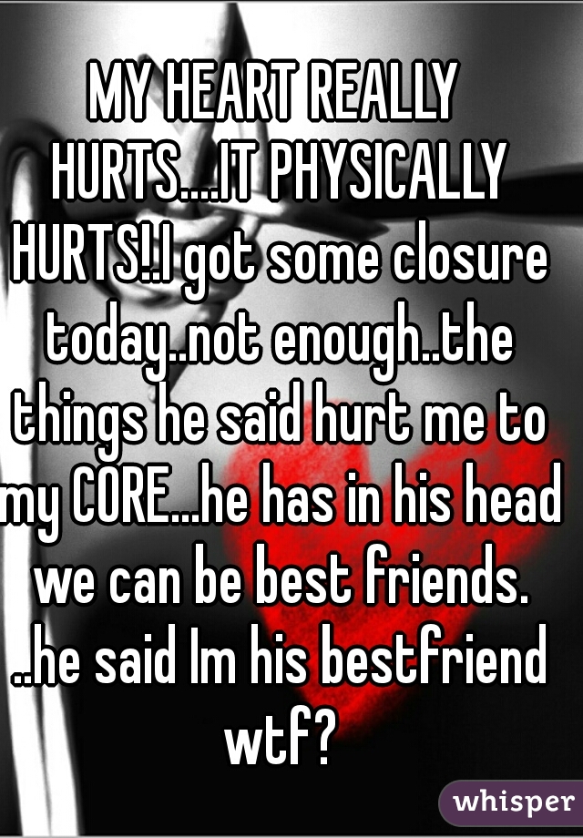 MY HEART REALLY HURTS....IT PHYSICALLY HURTS!.I got some closure today..not enough..the things he said hurt me to my CORE...he has in his head we can be best friends. ..he said Im his bestfriend wtf?