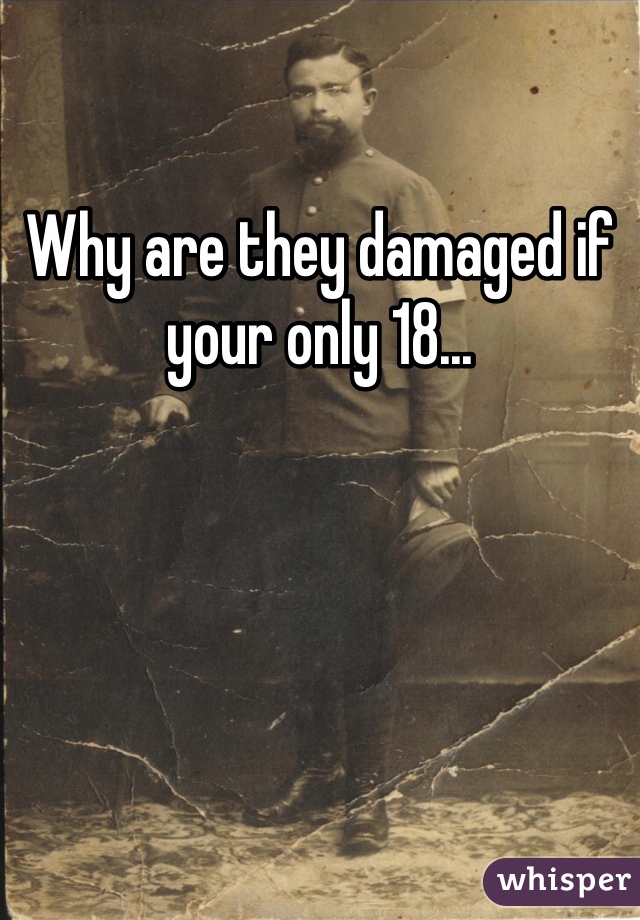 Why are they damaged if your only 18...