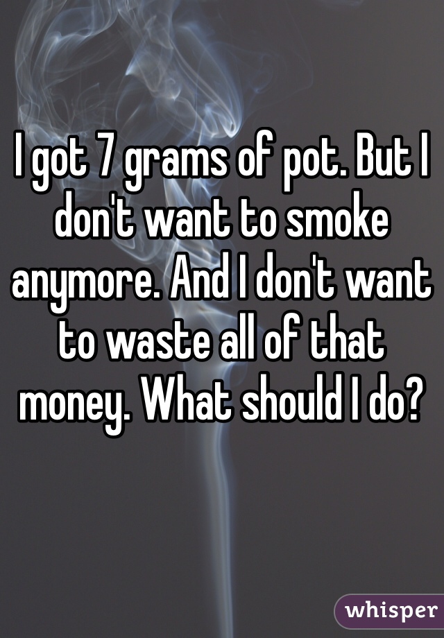 I got 7 grams of pot. But I don't want to smoke anymore. And I don't want to waste all of that money. What should I do?
