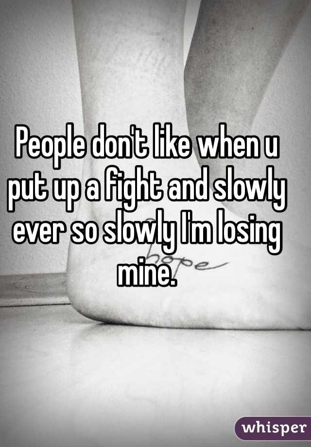 People don't like when u put up a fight and slowly ever so slowly I'm losing mine.