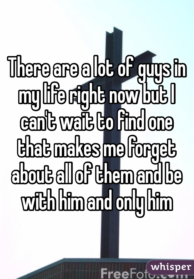 There are a lot of guys in my life right now but I can't wait to find one that makes me forget about all of them and be with him and only him 