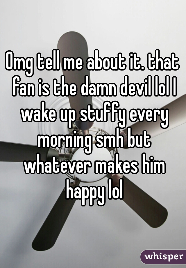 Omg tell me about it. that fan is the damn devil lol I wake up stuffy every morning smh but whatever makes him happy lol
