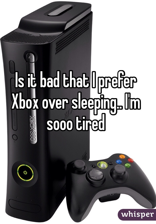 Is it bad that I prefer Xbox over sleeping.. I'm sooo tired