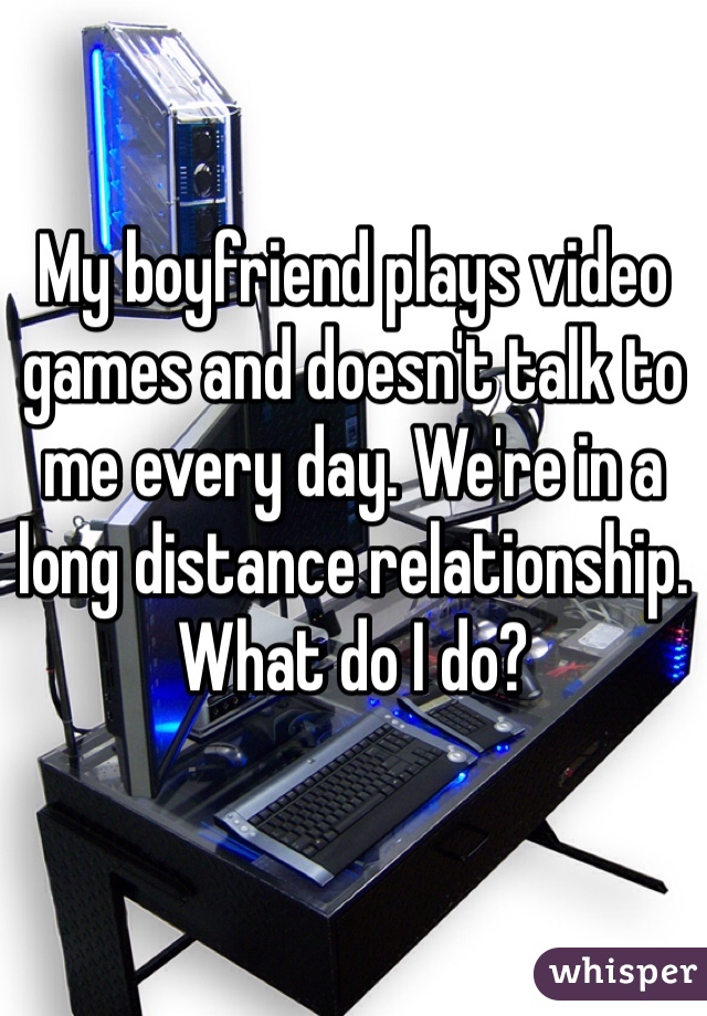 My boyfriend plays video games and doesn't talk to me every day. We're in a long distance relationship. 
What do I do?