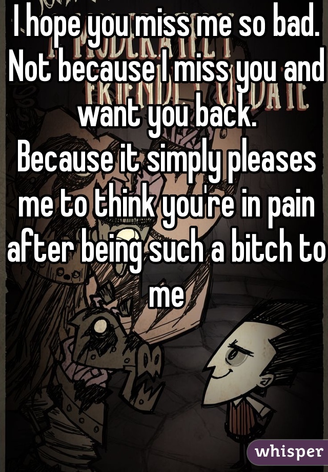 I hope you miss me so bad. Not because I miss you and want you back.
Because it simply pleases me to think you're in pain after being such a bitch to me