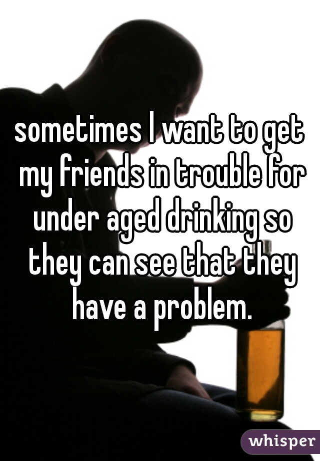 sometimes I want to get my friends in trouble for under aged drinking so they can see that they have a problem.
