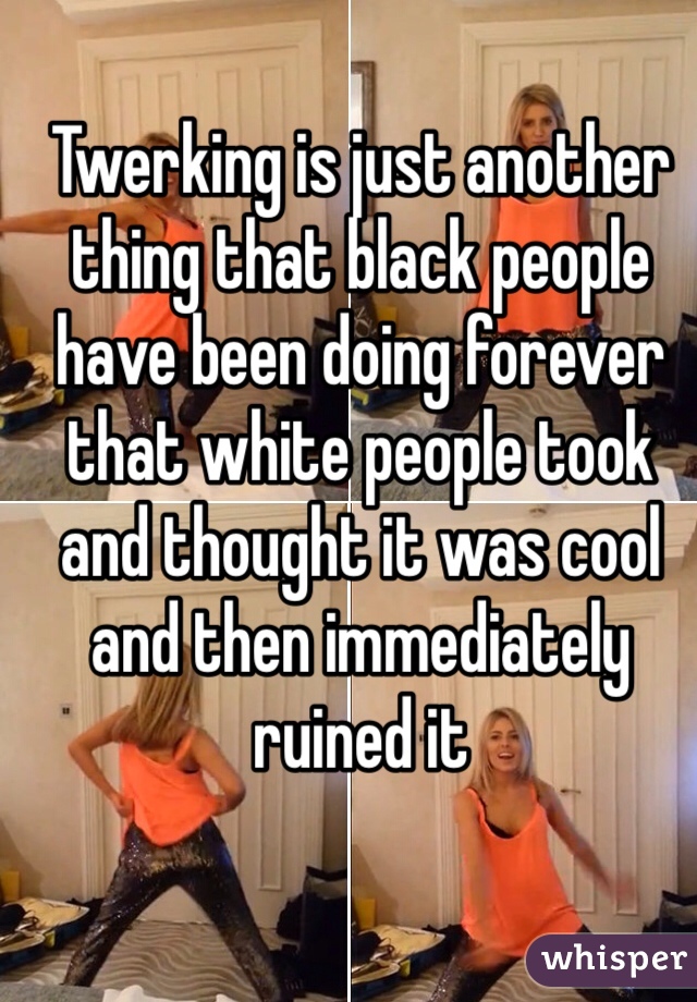Twerking is just another thing that black people have been doing forever that white people took and thought it was cool and then immediately ruined it