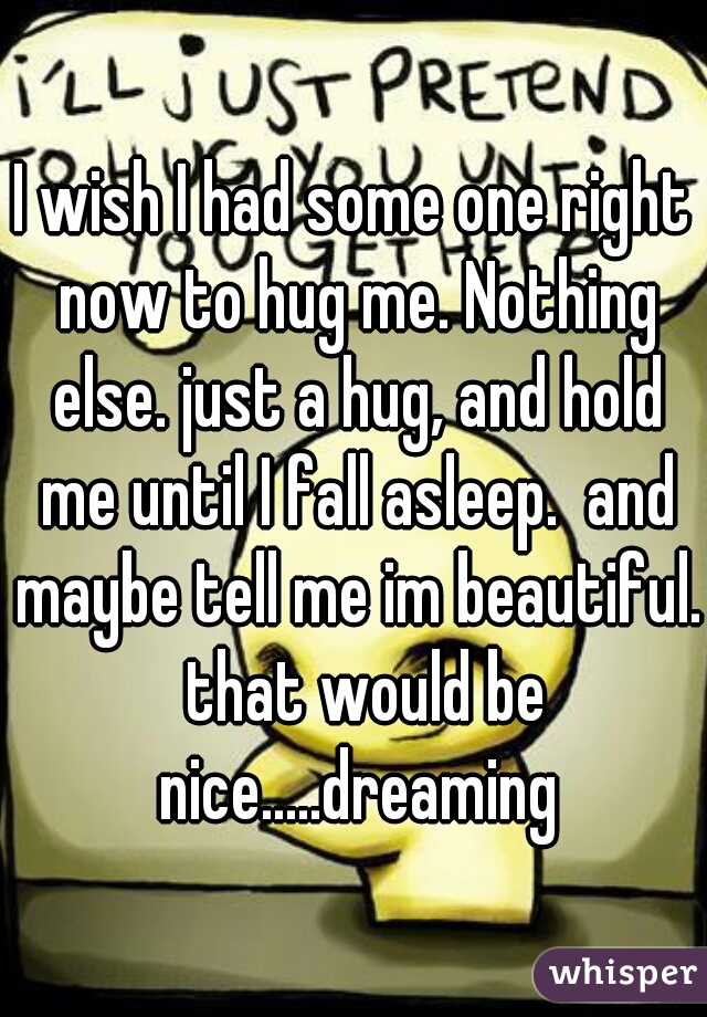 I wish I had some one right now to hug me. Nothing else. just a hug, and hold me until I fall asleep.  and maybe tell me im beautiful.  that would be nice.....dreaming