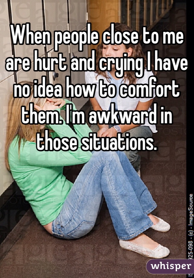 When people close to me are hurt and crying I have no idea how to comfort them. I'm awkward in those situations. 