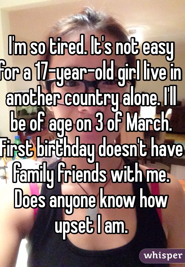 I'm so tired. It's not easy for a 17-year-old girl live in another country alone. I'll be of age on 3 of March. First birthday doesn't have family friends with me. Does anyone know how upset I am. 