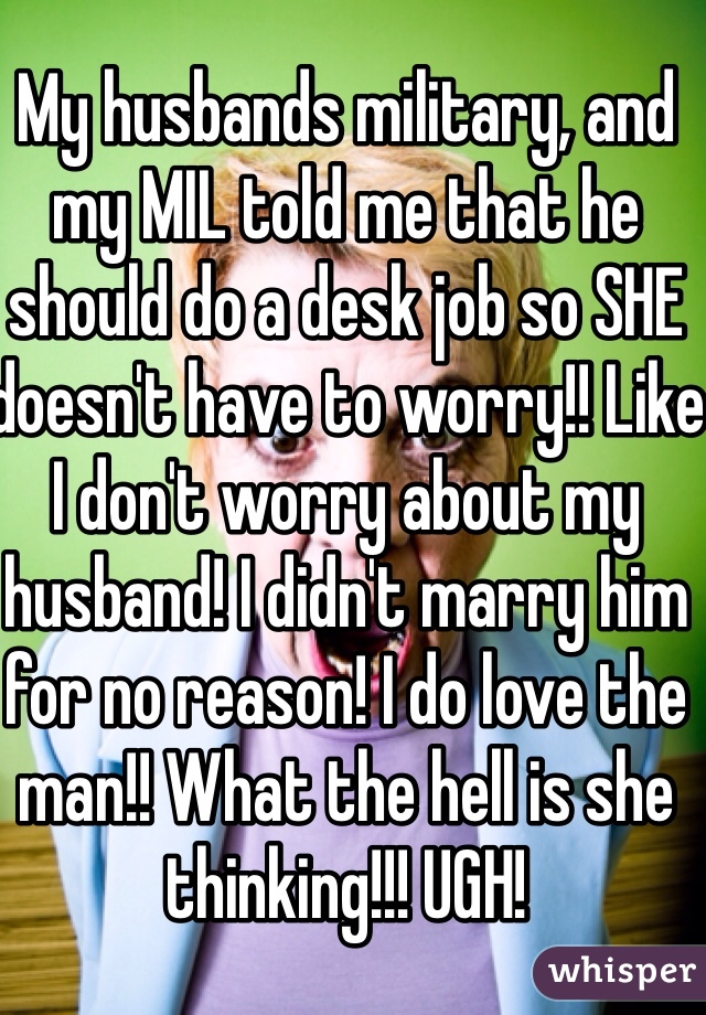 My husbands military, and my MIL told me that he should do a desk job so SHE doesn't have to worry!! Like I don't worry about my husband! I didn't marry him for no reason! I do love the man!! What the hell is she thinking!!! UGH! 