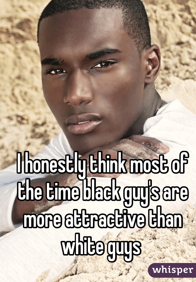 I honestly think most of the time black guy's are more attractive than white guys 