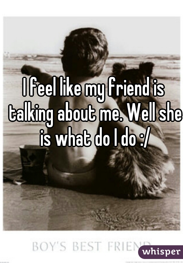 I feel like my friend is talking about me. Well she is what do I do :/