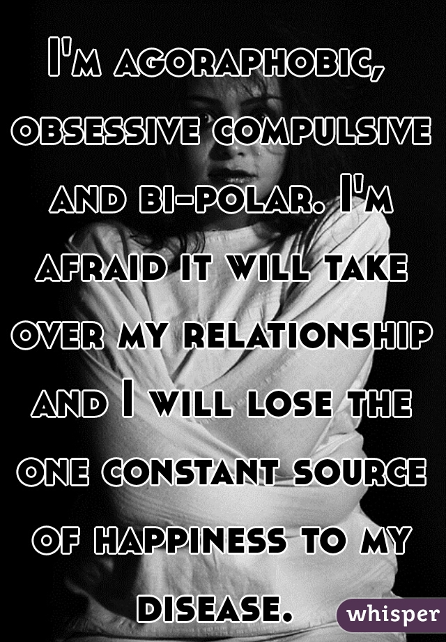 I'm agoraphobic, obsessive compulsive and bi-polar. I'm afraid it will take over my relationship and I will lose the one constant source of happiness to my disease. 