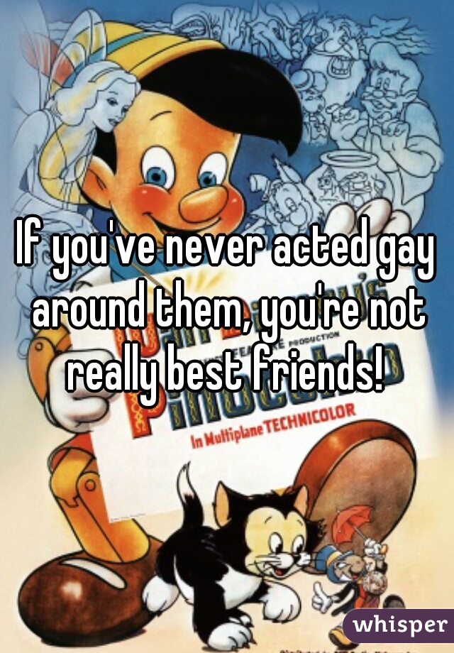 If you've never acted gay around them, you're not really best friends! 