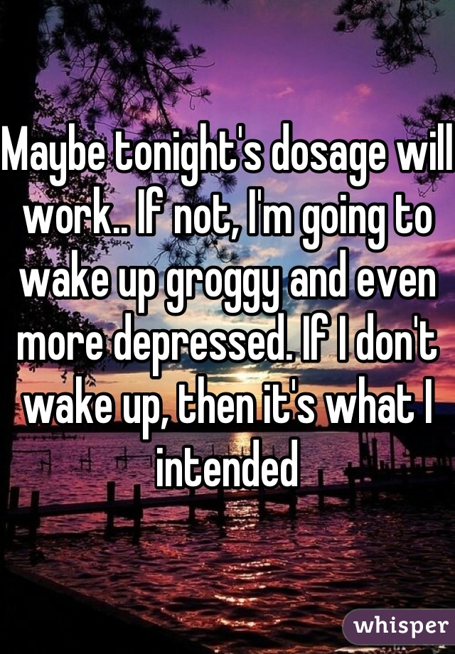 Maybe tonight's dosage will work.. If not, I'm going to wake up groggy and even more depressed. If I don't wake up, then it's what I intended