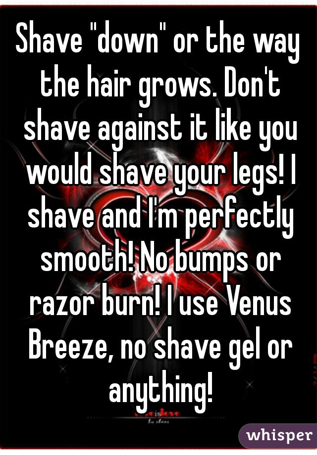 Shave "down" or the way the hair grows. Don't shave against it like you would shave your legs! I shave and I'm perfectly smooth! No bumps or razor burn! I use Venus Breeze, no shave gel or anything!