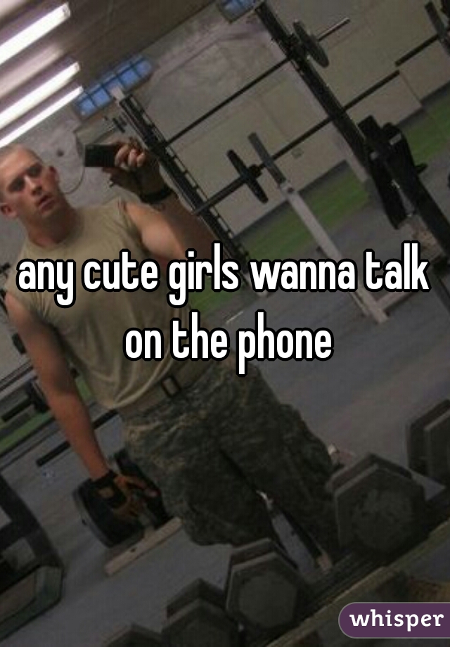 any cute girls wanna talk on the phone