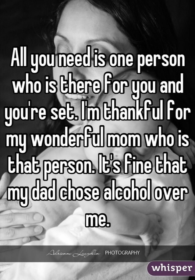 All you need is one person who is there for you and you're set. I'm thankful for my wonderful mom who is that person. It's fine that my dad chose alcohol over me.