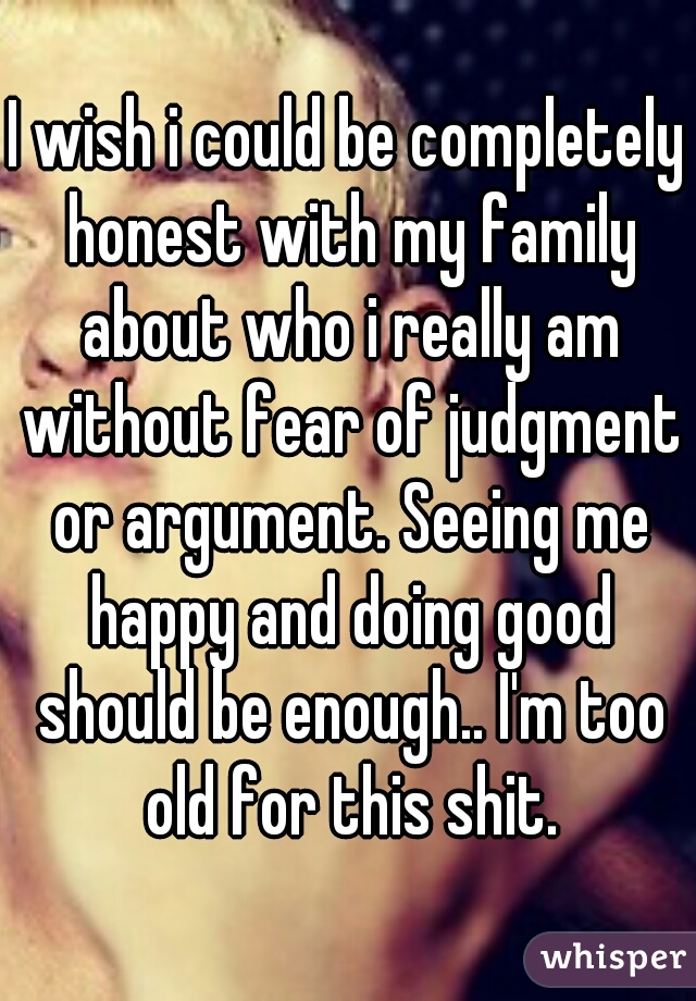 I wish i could be completely honest with my family about who i really am without fear of judgment or argument. Seeing me happy and doing good should be enough.. I'm too old for this shit.