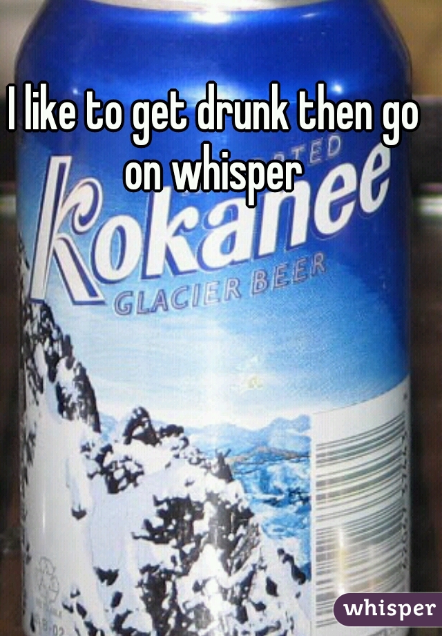 I like to get drunk then go on whisper 