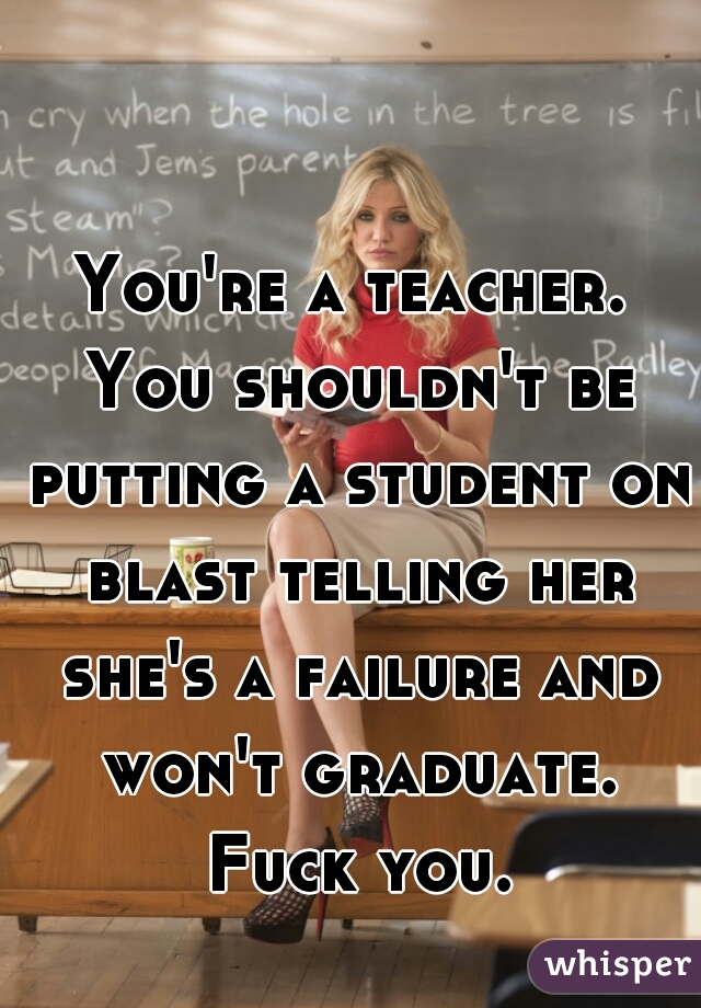 You're a teacher. You shouldn't be putting a student on blast telling her she's a failure and won't graduate. Fuck you.