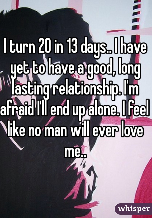 I turn 20 in 13 days.. I have yet to have a good, long lasting relationship. I'm afraid I'll end up alone. I feel like no man will ever love me..
