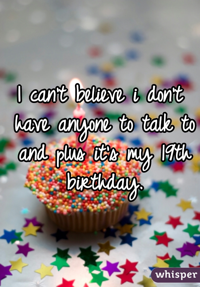 I can't believe i don't have anyone to talk to and plus it's my 19th birthday.