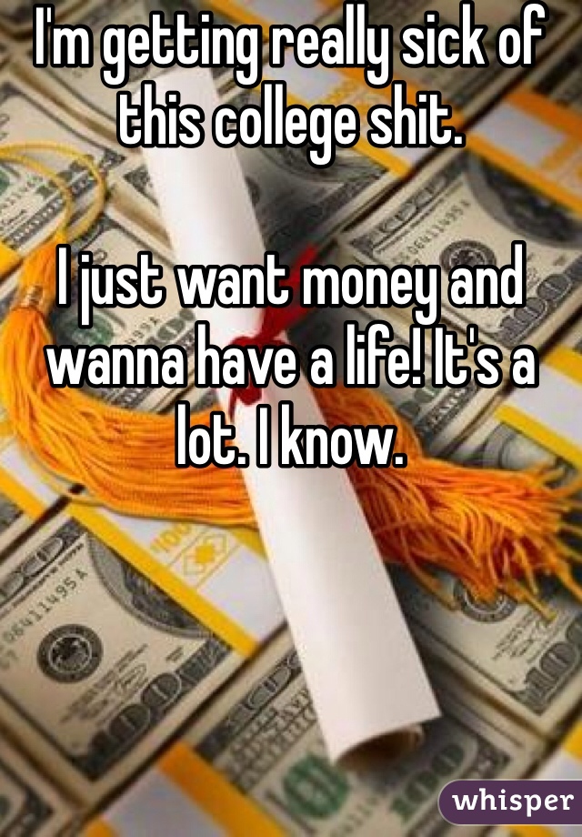 I'm getting really sick of this college shit. 

I just want money and wanna have a life! It's a lot. I know.