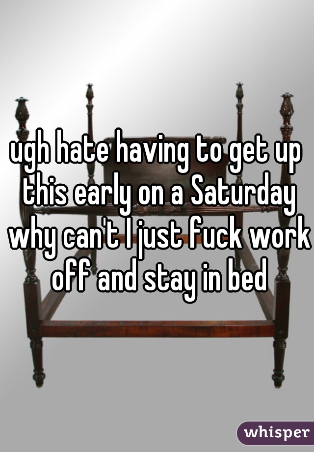ugh hate having to get up this early on a Saturday why can't I just fuck work off and stay in bed