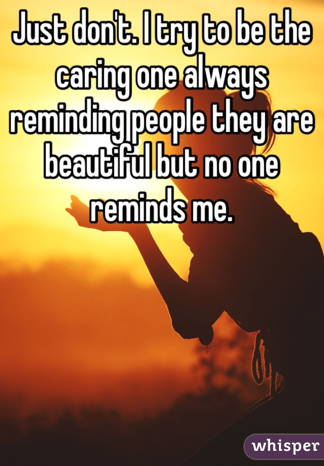Just don't. I try to be the caring one always reminding people they are beautiful but no one reminds me.