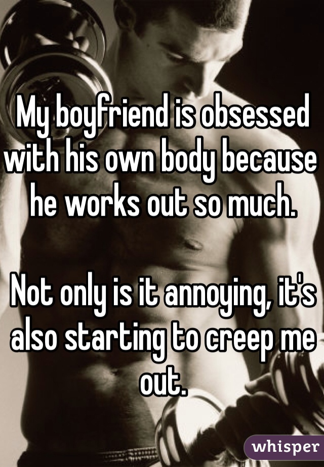 My boyfriend is obsessed with his own body because he works out so much.

Not only is it annoying, it's also starting to creep me out. 
