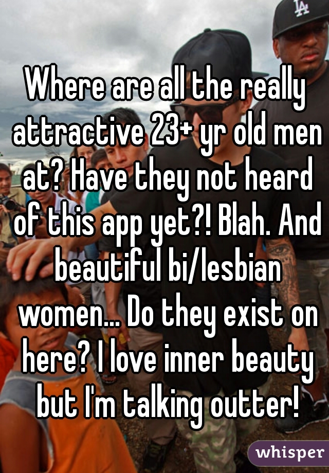 Where are all the really attractive 23+ yr old men at? Have they not heard of this app yet?! Blah. And beautiful bi/lesbian women... Do they exist on here? I love inner beauty but I'm talking outter!