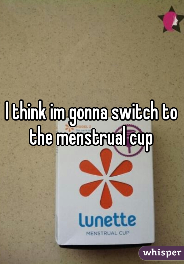 I think im gonna switch to the menstrual cup 