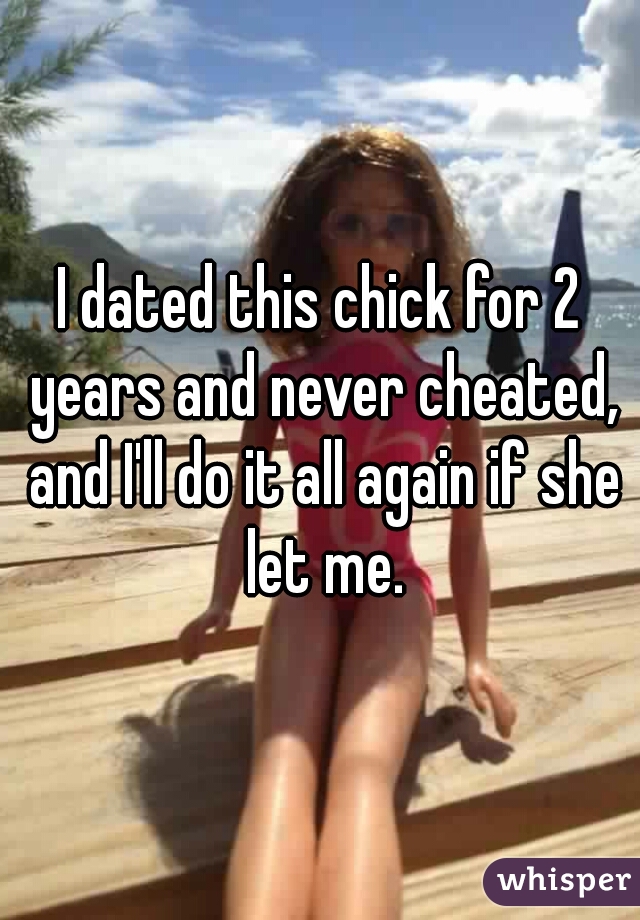 I dated this chick for 2 years and never cheated, and I'll do it all again if she let me.