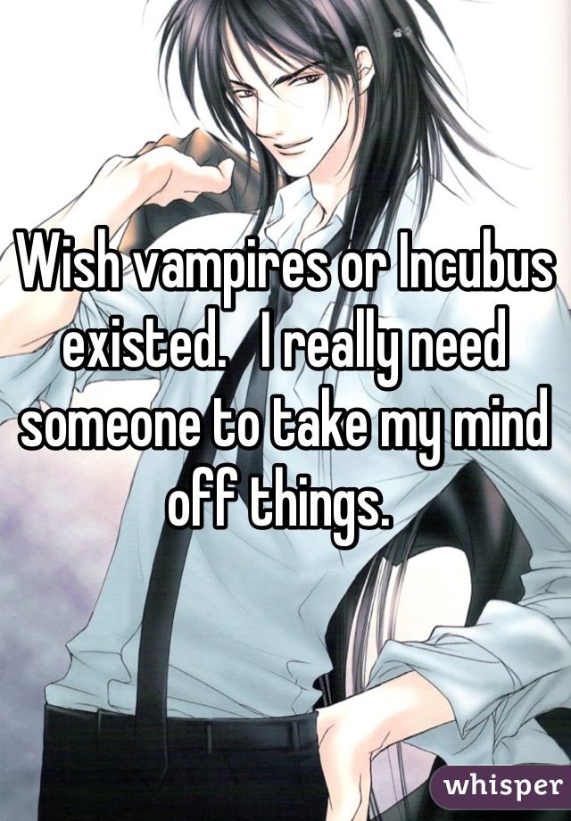 Wish vampires or Incubus existed.   I really need someone to take my mind off things. 