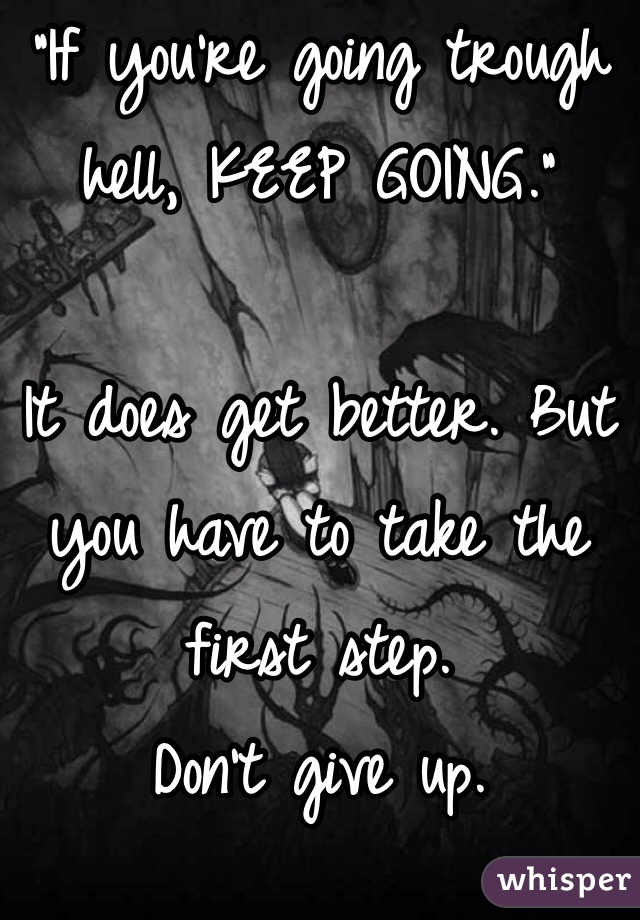 "If you're going trough hell, KEEP GOING." 

It does get better. But you have to take the first step. 
Don't give up. 
