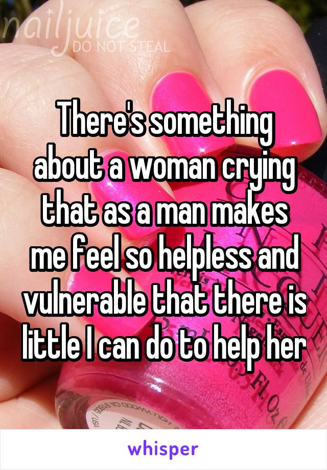 There's something about a woman crying that as a man makes me feel so helpless and vulnerable that there is little I can do to help her