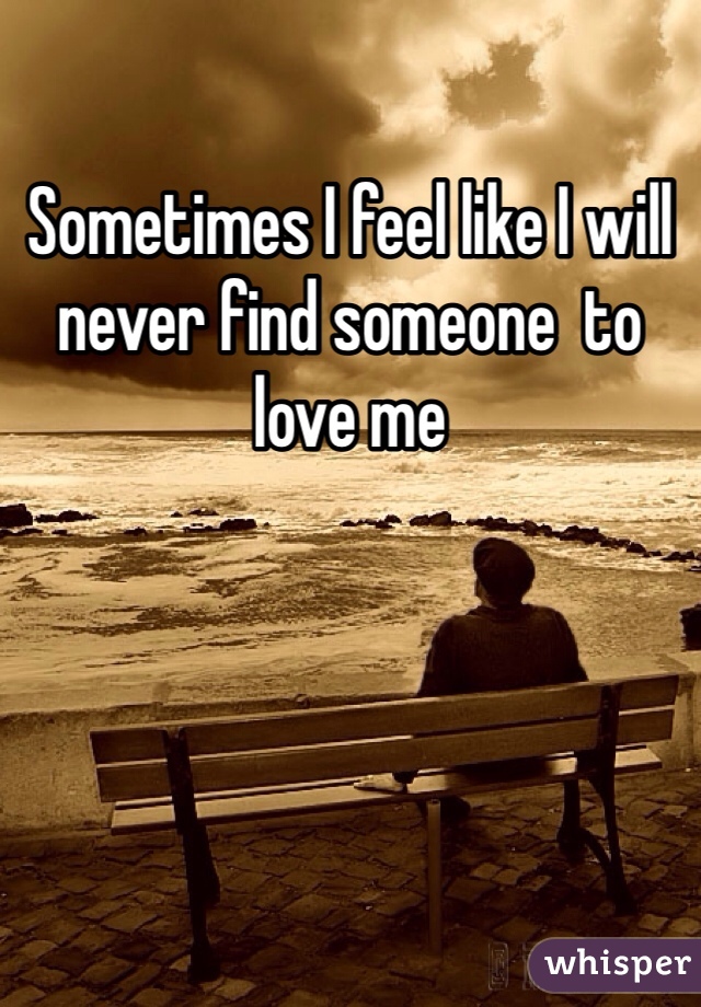 Sometimes I feel like I will never find someone  to love me