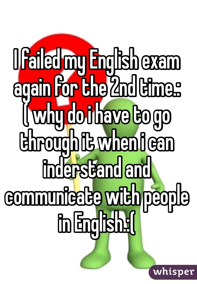 I failed my English exam again for the 2nd time.:( why do i have to go through it when i can inderstand and communicate with people in English.:(