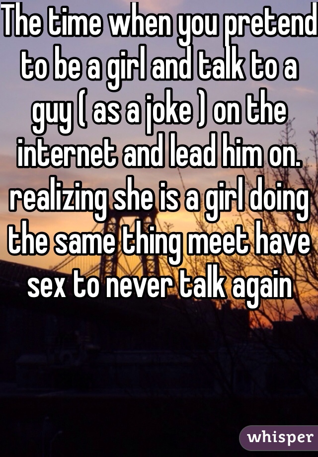 The time when you pretend to be a girl and talk to a guy ( as a joke ) on the internet and lead him on. 
realizing she is a girl doing the same thing meet have sex to never talk again 