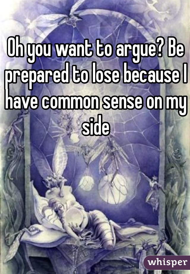 Oh you want to argue? Be prepared to lose because I have common sense on my side