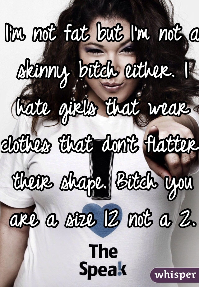 I'm not fat but I'm not a skinny bitch either. I hate girls that wear clothes that don't flatter their shape. Bitch you are a size 12 not a 2.