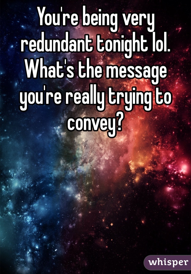 You're being very redundant tonight lol. What's the message you're really trying to convey? 
