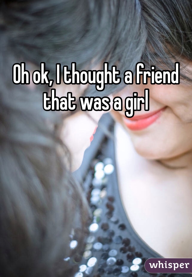 Oh ok, I thought a friend that was a girl