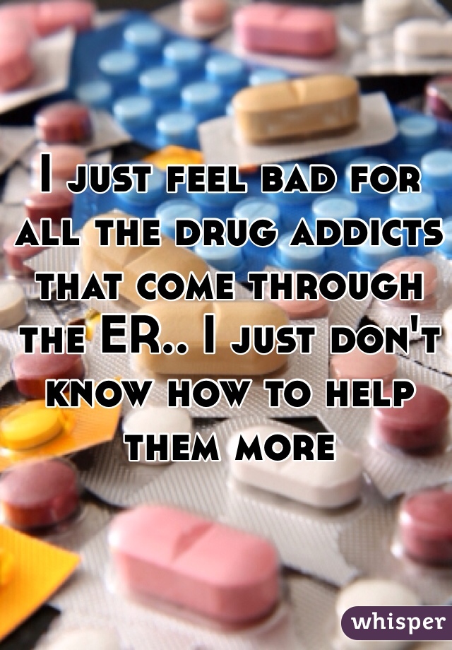 I just feel bad for all the drug addicts that come through the ER.. I just don't know how to help them more